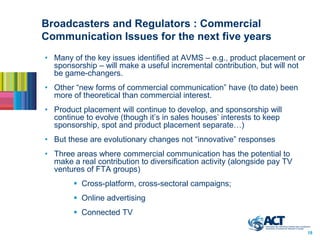 Broadcasters and Regulators : Commercial
Communication Issues for the next five years
• Many of the key issues identified at AVMS – e.g., product placement or
  sponsorship – will make a useful incremental contribution, but will not
  be game-changers.
• Other “new forms of commercial communication” have (to date) been
  more of theoretical than commercial interest.
• Product placement will continue to develop, and sponsorship will
  continue to evolve (though it’s in sales houses’ interests to keep
  sponsorship, spot and product placement separate…)
• But these are evolutionary changes not “innovative” responses
• Three areas where commercial communication has the potential to
  make a real contribution to diversification activity (alongside pay TV
  ventures of FTA groups)
         Cross-platform, cross-sectoral campaigns;
         Online advertising
         Connected TV

                                                                            18
 