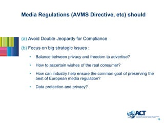 Media Regulations (AVMS Directive, etc) should



(a) Avoid Double Jeopardy for Compliance

(b) Focus on big strategic issues :
    •   Balance between privacy and freedom to advertise?

    •   How to ascertain wishes of the real consumer?

    •   How can industry help ensure the common goal of preserving the
        best of European media regulation?

    •   Data protection and privacy?




                                                                         19
 