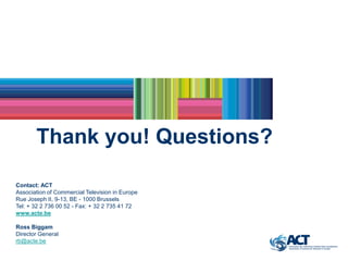 Thank you! Questions?

Contact: ACT
Association of Commercial Television in Europe
Rue Joseph II, 9-13, BE - 1000 Brussels
Tel: + 32 2 736 00 52 - Fax: + 32 2 735 41 72
www.acte.be

Ross Biggam
Director General
rb@acte.be
 