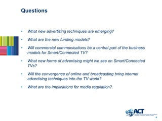 Questions


•   What new advertising techniques are emerging?

•   What are the new funding models?

•   Will commercial communications be a central part of the business
    models for Smart/Connected TV?

•   What new forms of advertising might we see on Smart/Connected
    TVs?

•   Will the convergence of online and broadcasting bring internet
    advertising techniques into the TV world?

•   What are the implications for media regulation?




                                                                       4
 
