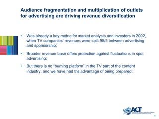Audience fragmentation and multiplication of outlets
for advertising are driving revenue diversification



•   Was already a key metric for market analysts and investors in 2002,
    when TV companies’ revenues were spilt 95/5 between advertising
    and sponsorship;

•   Broader revenue base offers protection against fluctuations in spot
    advertising;

•   But there is no “burning platform” in the TV part of the content
    industry, and we have had the advantage of being prepared;




                                                                          5
 