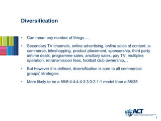 Diversification


•   Can mean any number of things …

•   Secondary TV channels, online advertising, online sales of content, e-
    commerce, teleshopping, product placement, sponsorship, third party
    airtime deals, programme sales, ancillary sales, pay TV, multiplex
    operation, retransmission fees, football club ownership…

•   But however it is defined, diversification is core to all commercial
    groups’ strategies

•   More likely to be a 65/6:4:4:4:4:3:3:3:2:1:1 model than a 65/35




                                                                             6
 