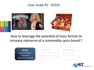 Case study #1 - SCALE




 How to leverage the potential of mass format to
increase relevance of a commodity spice brand ?

          SCALE               CONTEXT               ACTIVATION
      (mass formats,        (chosen content,      (selected theme,
        primarily         placement / branded   contests / activations)
    conventional tools)       content tools)



                                                                          9
 