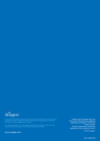 www.aviagen.com
®
Every attempt has been made to ensure the accuracy and relevance of the information
presented. However, Aviagen accepts no liability for the consequences of using the
information for the management of chickens.
For further information on the management of Ross stock, please contact your local
Technical Service Manager or the Technical Services Department.
Aviagen and the Aviagen logo, and
Ross and the Ross logo are registered
trademarks of Aviagen in the US and
other countries.
All other trademarks or brands are
registered by their respective owners.
© 2014 Aviagen.
0814-AVNR-032
 
