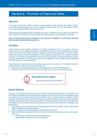 252014
ROSS BROILER MANAGEMENT HANDBOOK:
Objective
To provide the broiler’s lifetime nutrient requirements through appropriate broiler nutrition
and broiler feeding programs so that biological performance can be maximized without
compromising bird welfare or the environment.
The drinking and feeding systems, together with their management, will impact upon feed and
water intake and the ability to supply a defined feeding program satisfactorily to the bird.
The nutritional information included in this section is targeted, in particular, towards
farmers and live production personnel.
Principles
Feed represents the largest proportion of broiler production costs. To support optimum
performance, broiler rations should be formulated to provide the correct balance of energy,
protein and amino acids (AA), minerals, vitamins, and essential fatty acids. The right choice
of feeding program will be dependent on the businesses objectives. For example, whether
the focus is on maximizing profitability from live bird production, whole carcasses or yield of
carcass components. For instance, a higher level of digestible amino acids may be beneficial
for the production of portioned birds.
Recommended nutrient levels and feeding programs can be found in the Broiler Nutrition
Specifications, which offer further information on:
•	 The choice of feeding program for a range of production and market situations.
•	 Optimum levels of nutrients for growth, feed efficiency, and meat processing yield.
Broiler Nutrition
Nutrition is the major impacting variable upon broiler productivity, profitability, and welfare. The
formulation and balancing of diets requires specialist nutrition skills, but farm managers should
be aware of the nutritional content of their feeds. Farm managers should consider routine
analysis of the feeds they receive to determine if expected dietary nutrient contents are being
achieved and that the feed is the best available for their particular production circumstances.
Knowledge of the make-up of the diet being fed to the birds will mean that farm managers can
ensure that:
•	 Feed levels and consumption will provide adequate levels of daily nutrient intake (feed
intake multiplied by nutrient content).
•	 There is proper and expected balance between feed nutrients.
•	 Routine laboratory analysis of diets can be usefully interpreted and correct actions taken
such as:
-- Alerting the provider of possible discrepancies.
-- Appropriate management of feed programs.
Section2
Provision of Feed and Water
Section 2 - Provision of Feed and Water
Other Useful Information Available
Ross Broiler Nutrition Specifications
Useful
Information
 