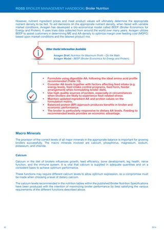 42 2014
ROSS BROILER MANAGEMENT HANDBOOK:
However, nutrient ingredient prices and meat product values will ultimately determine the appropriate
nutrient density to be fed. To aid decisions on the appropriate nutrient density, when faced with variable
market conditions, Aviagen has developed a bio-economical model called BEEP (Broiler Economics for
Energy and Protein). It uses trials data collected from around the world over many years. Aviagen utilizes
BEEP to assist customers in determining ME and AA density to optimize margin over feeding cost (MOFC)
based upon market conditions and the desired product mix.
Macro Minerals
The provision of the correct levels of all major minerals in the appropriate balance is important for growing
broilers successfully. The macro minerals involved are calcium, phosphorus, magnesium, sodium,
potassium, and chloride.
Calcium
Calcium in the diet of broilers influences growth, feed efficiency, bone development, leg health, nerve
function, and the immune system. It is vital that calcium is supplied in adequate quantities and on a
consistent basis to achieve optimum performance.
These functions may require different calcium levels to allow optimum expression, so a compromise must
be made when choosing a level of dietary calcium.
The calcium levels recommended in the nutrition tables within the published Broiler Nutrition Specifications
have been produced with the intention of maximizing broiler performance by best satisfying the various
requirements of the different functions described above.
Broiler Nutrition
•	 Formulate using digestible AA, following the ideal amino acid profile
recommended (Table 13).
•	 Consider AA levels together with factors affecting feed intake (e.g.
energy levels, feed intake control programs, feed form, feeder
arrangement) when formulating broiler diets.
•	 Use high quality sources of protein, especially in circumstances
when broilers are likely to experience heat related stress.
•	 Maintain updated ingredient AA and protein values on the
formulation matrix.
•	 Balanced protein (BP) approach produces benefits in broiler and
economic performance.
•	 The broiler is particularly responsive to dietary AA levels. Feeding to
recommended levels provides an economic advantage.
Key
Points
Other Useful Information Available
Aviagen Brief: Nutrition for Maximum Profit – Do the Math.
Aviagen Model - BEEP (Broiler Economics for Energy and Protein).
Useful
Information
 
