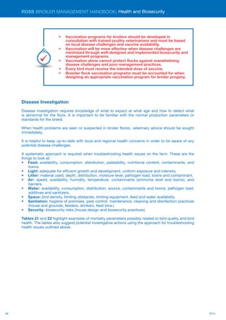 66 2014
ROSS BROILER MANAGEMENT HANDBOOK:
Disease Investigation
Disease investigation requires knowledge of what to expect at what age and how to detect what
is abnormal for the flock. It is important to be familiar with the normal production parameters or
standards for the breed.
When health problems are seen or suspected in broiler flocks, veterinary advice should be sought
immediately.
It is helpful to keep up-to-date with local and regional health concerns in order to be aware of any
potential disease challenges.
A systematic approach is required when troubleshooting health issues on the farm. These are the
things to look at:
•	 Feed: availability, consumption, distribution, palatability, nutritional content, contaminants, and
toxins.
•	 Light: adequate for efficient growth and development, uniform exposure and intensity.
•	 Litter: material used, depth, distribution, moisture level, pathogen load, toxins and contaminant.
•	 Air: speed, availability, humidity, temperature, contaminants (ammonia level and toxins), and
barriers.
•	 Water: availability, consumption, distribution, source, contaminants and toxins, pathogen load,
additives and sanitizers.
•	 Space: bird density, limiting obstacles, limiting equipment, feed and water availability.
•	 Sanitation: hygiene of premises, pest control, maintenance, cleaning and disinfection practices
(house and grounds, feeders, drinkers, feed bins.)
•	 Security: biosecurity risks (house design and biosecurity practices).
Tables 21 and 22 highlight examples of mortality parameters possibly related to bird quality and bird
health. The tables also suggest potential investigative actions using the approach for troubleshooting
health issues outlined above.
Health and Biosecurity
•	 Vaccination programs for broilers should be developed in
consultation with trained poultry veterinarians and must be based
on local disease challenges and vaccine availability.
•	 Vaccination will be more effective when disease challenges are
minimized through well-designed and implemented biosecurity and
management programs.
•	 Vaccination alone cannot protect flocks against overwhelming
disease challenges and poor management practices.
•	 Every bird must receive the intended dose of vaccine.
•	 Breeder flock vaccination programs must be accounted for when
designing an appropriate vaccination program for broiler progeny.
Key
Points
 