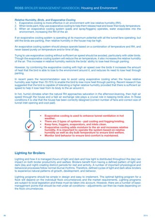 88 2014
ROSS BROILER MANAGEMENT HANDBOOK:
Relative Humidity, Birds, and Evaporative Cooling
1.	 Evaporative cooling is more effective in an environment with low relative humidity (RH).
2.	 When birds pant, they use evaporative cooling to help them release heat and lower their body temperature.
3.	 When an evaporative cooling system (pads and spray/foggers) operates, water evaporates into the
environment, increasing the RH of the air.
If an evaporative cooling system is operating at its maximum potential with all the tunnel fans operating, but
still the birds are panting, then relative humidity in the house may be high.
An evaporative cooling system should always operate based on a combination of temperature and RH, and
never based purely on temperature and/or time of day.
Trying to use evaporative cooling without sufficient air speed should be avoided, particularly with older birds.
Though the evaporative cooling system will reduce the air temperature, it also increases the relative humidity
of the air. This increase in relative humidity restricts the birds’ ability to lose heat through panting.
However, by combining the evaporative cooling with high air speed over the birds it increases the amount
of heat that the bird is able to lose to the environment around it, and reduces its need to lose heat through
panting.
In recent years the recommendation was to avoid using evaporative cooling when the house relative
humidity was higher than 70-75% to enable the bird to lose more heat through panting. Recent research has
suggested that the bird is capable of tolerating a higher relative humidity provided that there is sufficient air
speed to help it lose heat from its body to the air around it.
In hot, humid climates when the natural RH approaches saturation in the afternoon/evening, then high air
speed through the house and a fast air exchange rate plays a crucial role in keeping birds alive. In these
conditions it is vital that the house has been correctly designed (correct number of fans and correct size of
tunnel inlet opening and cool pad).
Lighting for Broilers
Lighting and how it is managed (hours of light and dark and how light is distributed throughout the day) can
impact on both broiler productivity and welfare. Broilers benefit from having a defined pattern of light and
dark (day and night) creating distinct periods for rest and activity. A number of important physiological and
behavioral processes follow normal diurnal rhythms. Therefore, defined cycles of light and dark allow broilers
to experience natural patterns of growth, development, and behavior.
Lighting programs should be simple in design and easy to implement. The optimal lighting program for a
flock will depend on the individual flock circumstances and the market requirements. Lighting programs
are subject to local legislation and these must be taken into account. However, there are a number of basic
management points that should be met under all conditions – adjustments can then be made depending on
the flock circumstances.
Housing and Environment
•	 Evaporative cooling is used to enhance tunnel ventilation in hot
weather.
•	 There are 2 types of systems - pad cooling and fogging/misting.
•	 Keep fans, foggers, evaporators, and inlets clean.
•	 Evaporative cooling adds moisture to the air and increases relative
humidity. It is important to operate the system based on relative
humidity as well as dry bulb temperature to ensure bird welfare.
•	 Monitor bird behavior to ensure bird comfort is maintained.
Key
Points
 