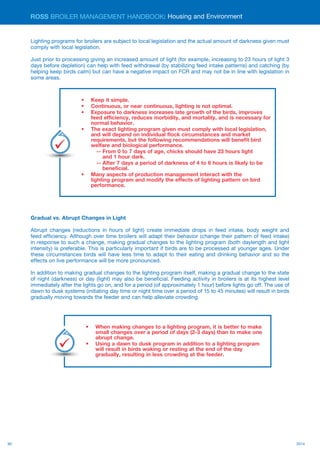 90 2014
ROSS BROILER MANAGEMENT HANDBOOK:
Lighting programs for broilers are subject to local legislation and the actual amount of darkness given must
comply with local legislation.
Just prior to processing giving an increased amount of light (for example, increasing to 23 hours of light 3
days before depletion) can help with feed withdrawal (by stabilizing feed intake patterns) and catching (by
helping keep birds calm) but can have a negative impact on FCR and may not be in line with legislation in
some areas.
Gradual vs. Abrupt Changes in Light
Abrupt changes (reductions in hours of light) create immediate drops in feed intake, body weight and
feed efficiency. Although over time broilers will adapt their behavior (change their pattern of feed intake)
in response to such a change, making gradual changes to the lighting program (both daylength and light
intensity) is preferable. This is particularly important if birds are to be processed at younger ages. Under
these circumstances birds will have less time to adapt to their eating and drinking behavior and so the
effects on live performance will be more pronounced.
In addition to making gradual changes to the lighting program itself, making a gradual change to the state
of night (darkness) or day (light) may also be beneficial. Feeding activity in broilers is at its highest level
immediately after the lights go on, and for a period (of approximately 1 hour) before lights go off. The use of
dawn to dusk systems (initiating day time or night time over a period of 15 to 45 minutes) will result in birds
gradually moving towards the feeder and can help alleviate crowding.
Housing and Environment
•	 Keep it simple.
•	 Continuous, or near continuous, lighting is not optimal.
•	 Exposure to darkness increases late growth of the birds, improves
feed efficiency, reduces morbidity, and mortality, and is necessary for
normal behavior.
•	 The exact lighting program given must comply with local legislation,
and will depend on individual flock circumstances and market
requirements, but the following recommendations will benefit bird
welfare and biological performance.
-- From 0 to 7 days of age, chicks should have 23 hours light 	
	 and 1 hour dark.
-- After 7 days a period of darkness of 4 to 6 hours is likely to be 	
	 beneficial.
•	 Many aspects of production management interact with the
lighting program and modify the effects of lighting pattern on bird
performance.
Key
Points
•	 When making changes to a lighting program, it is better to make
small changes over a period of days (2-3 days) than to make one
abrupt change.
•	 Using a dawn to dusk program in addition to a lighting program
will result in birds waking or resting at the end of the day
gradually, resulting in less crowding at the feeder.
Key
Points
 