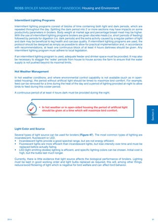 912014
ROSS BROILER MANAGEMENT HANDBOOK:
Section5
Intermittent Lighting Programs
Intermittent lighting programs consist of blocks of time containing both light and dark periods, which are
repeated throughout the day. Splitting the dark period into 2 or more sections may have impacts on some
productivity parameters in broilers. Body weight at market age and percentage breast meat may be higher.
With the use of intermittent lighting programs broilers are given discrete meals (i.e. short periods of feeding)
followed by periods for digestion (i.e. dark periods) and the extra activity caused by a regular pattern of light
and dark may be beneficial to leg health and carcass quality. If intermittent lighting programs are used, the
protocol should be designed as simply as possible to allow for practical implementation and, in accordance
with recommendations, at least one continuous block of at least 4 hours darkness should be given. Any
intermittent lighting program must adhere to local legislation.
If an intermittent lighting program is used, adequate feeder and drinker space must be provided. It may also
be necessary to stagger the ‘wake’ periods from house to house across the farm to ensure that the water
supply is not pushed beyond its maximal limits.
Hot Weather Management
In hot weather conditions, and where environmental control capability is not available (such as in open-
sided housing), the period without artificial light should be timed to maximize bird comfort. For example,
feed can be removed for a time during the heat of the day and a period of lighting provided at night to allow
birds to feed during this cooler period.
A continuous period of at least 4 hours dark must be provided during the night.
Light Color and Source
Several types of light source can be used for broilers (Figure 47). The most common types of lighting are
incandescent, fluorescent or LED.
•	 Incandescent lights provide a good spectral range, but are not energy efficient.
•	 Fluorescent lights are more efficient than incandescent lights, but lose intensity over time and must be
replaced before actually failing.
•	 LED (light emitting diodes) lighting is efficient, and specific lighting colors can be chosen. Initial cost is
high, but the bulbs last much longer.
Currently, there is little evidence that light source affects the biological performance of broilers. Lighting
must be kept in good working order and light bulbs replaced as required, this will, among other things,
reduce/avoid flickering of light which is negative for bird welfare and can affect bird behavior.
Housing and Environment
•	 In hot weather or in open-sided housing the period of artificial light
should be given at a time which will maximize bird comfort.
Key
Points
 