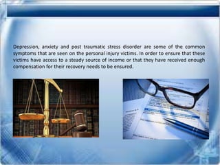 Depression, anxiety and post traumatic stress disorder are some of the common
symptoms that are seen on the personal injury victims. In order to ensure that these
victims have access to a steady source of income or that they have received enough
compensation for their recovery needs to be ensured.
 