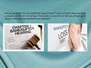 Are you bankrupt? Are you looking for a good lawyer? Look no further when you have
a popular law firm in front of you. The benefit of a law firm is that you will get good
lawyers under one roof and there is no drawback.
 