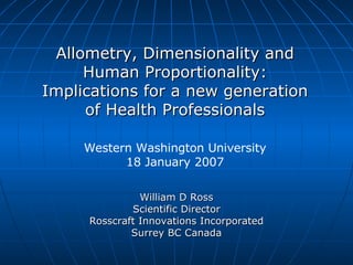 William D Ross Scientific Director Rosscraft Innovations Incorporated Surrey BC Canada Allometry, Dimensionality and Human Proportionality: Implications for a new generation of Health Professionals Western Washington University 18 January 2007 
