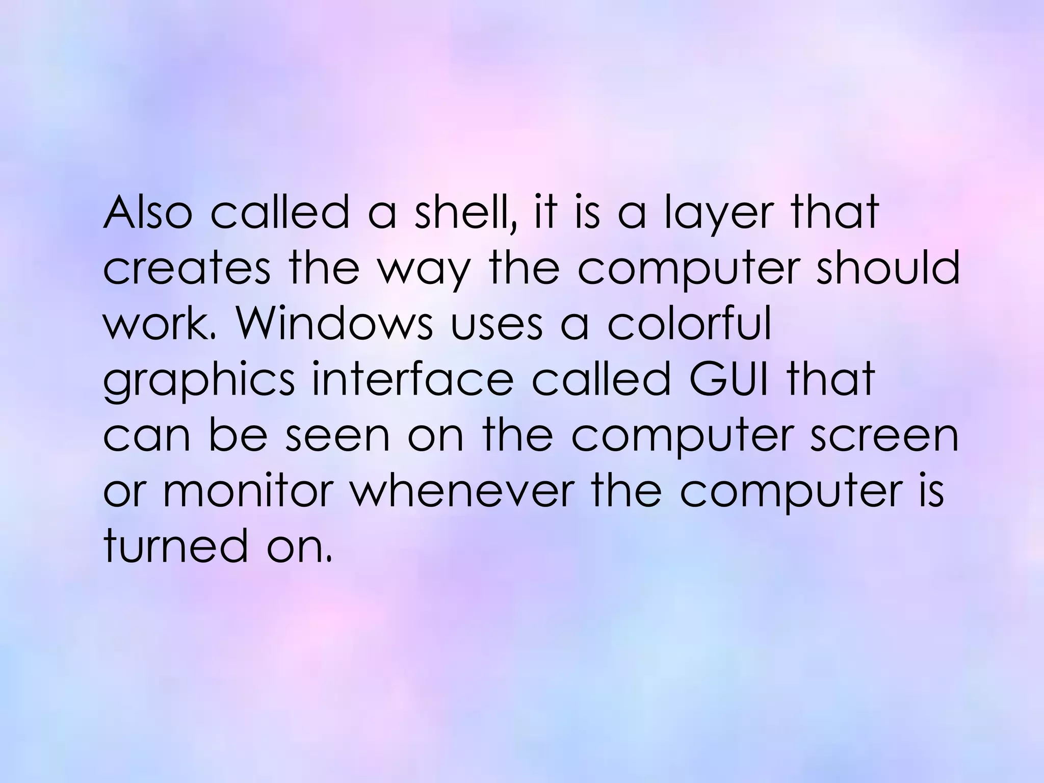 Also called a shell, it is a layer that
creates the way the computer should
work. Windows uses a colorful
graphics interface called GUI that
can be seen on the computer screen
or monitor whenever the computer is
turned on.
 
