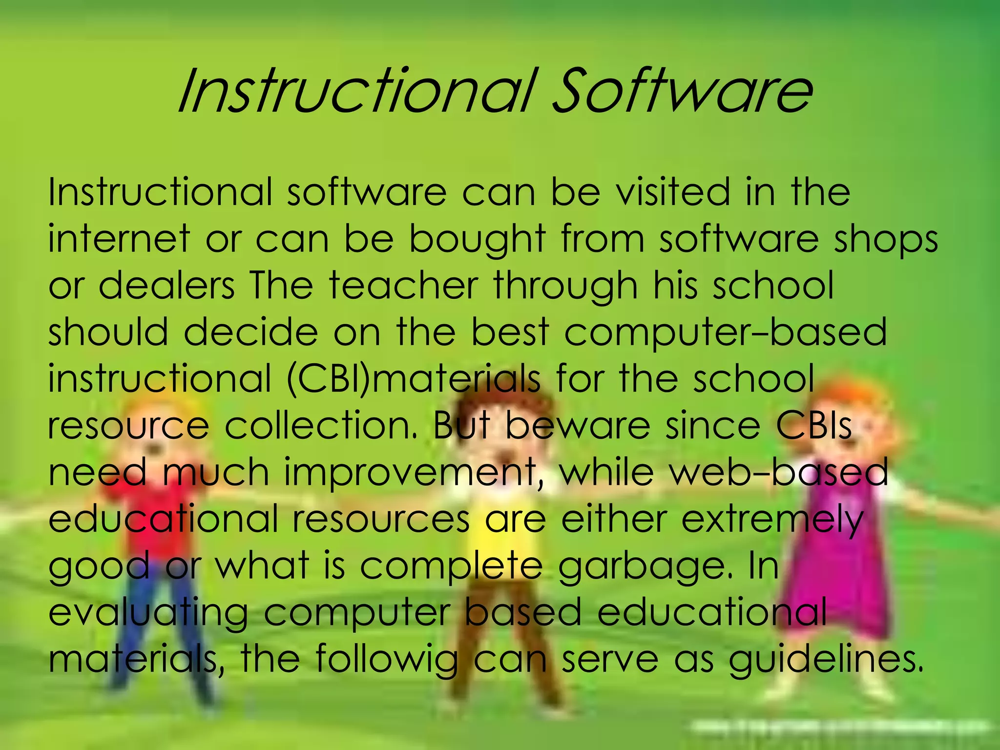 Instructional Software
Instructional software can be visited in the
internet or can be bought from software shops
or dealers The teacher through his school
should decide on the best computer-based
instructional (CBI)materials for the school
resource collection. But beware since CBIs
need much improvement, while web-based
educational resources are either extremely
good or what is complete garbage. In
evaluating computer based educational
materials, the followig can serve as guidelines.
 
