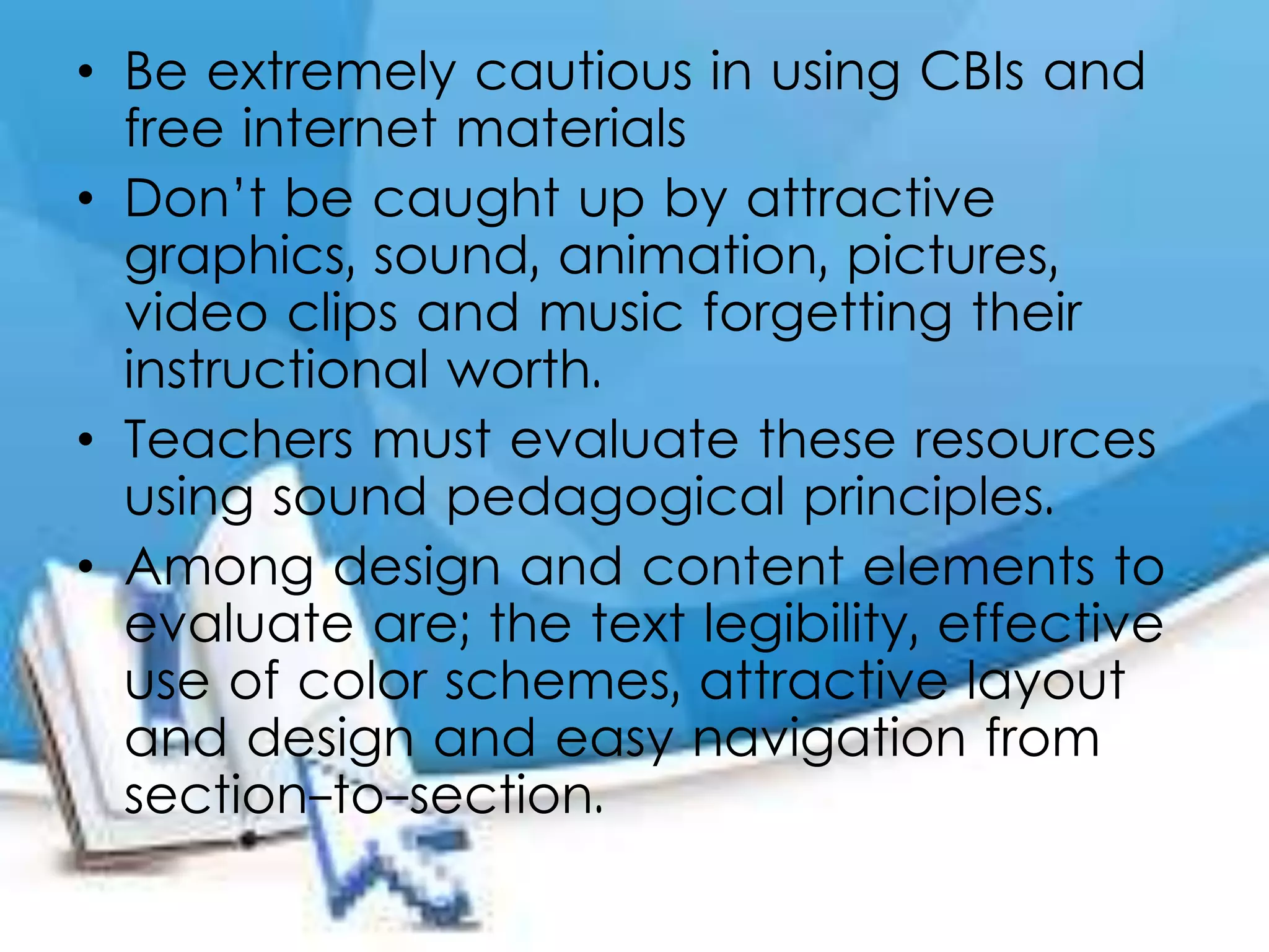 • Be extremely cautious in using CBIs and
free internet materials
• Don’t be caught up by attractive
graphics, sound, animation, pictures,
video clips and music forgetting their
instructional worth.
• Teachers must evaluate these resources
using sound pedagogical principles.
• Among design and content elements to
evaluate are; the text legibility, effective
use of color schemes, attractive layout
and design and easy navigation from
section-to-section.
 