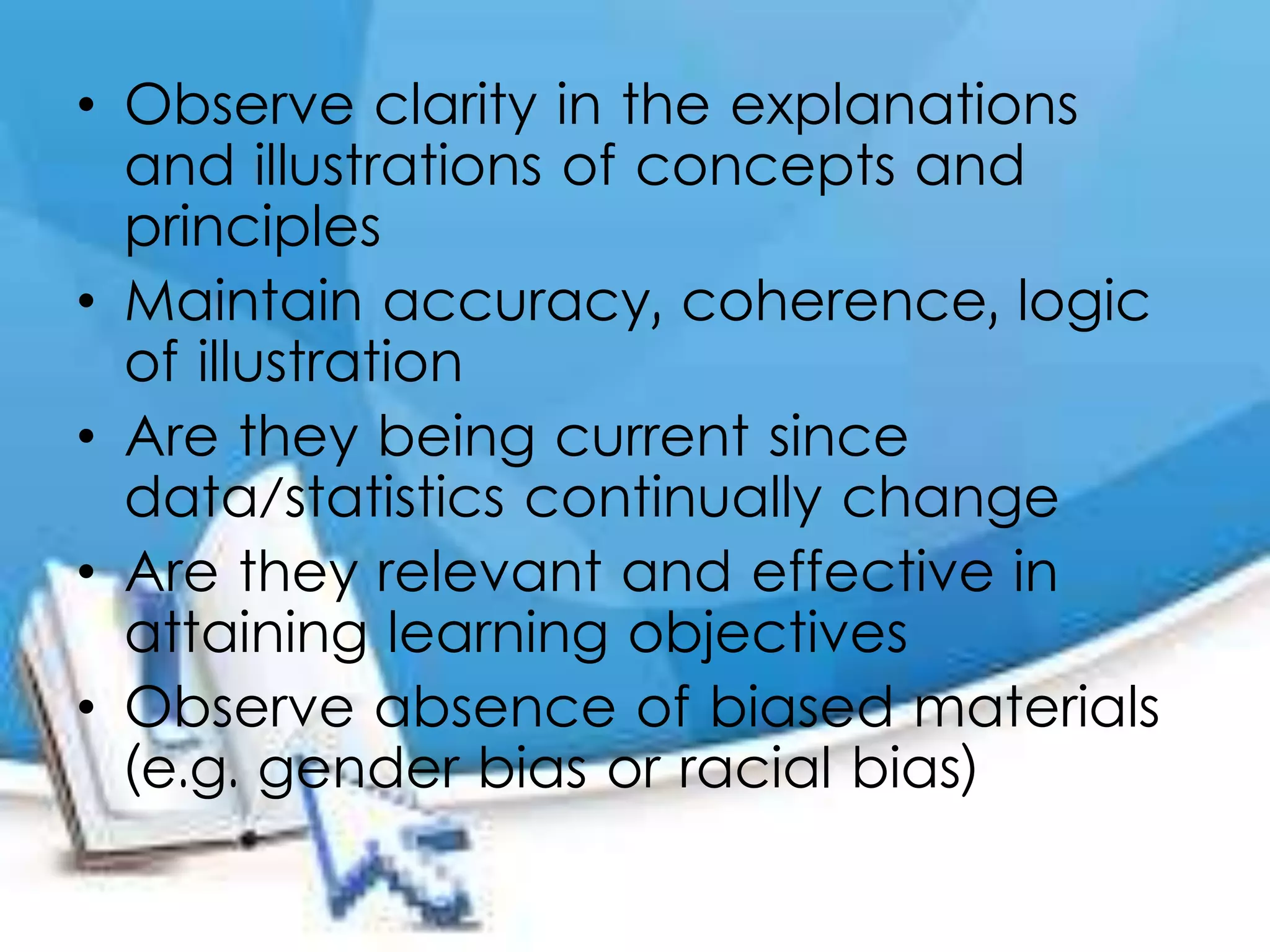 • Observe clarity in the explanations
and illustrations of concepts and
principles
• Maintain accuracy, coherence, logic
of illustration
• Are they being current since
data/statistics continually change
• Are they relevant and effective in
attaining learning objectives
• Observe absence of biased materials
(e.g. gender bias or racial bias)
 
