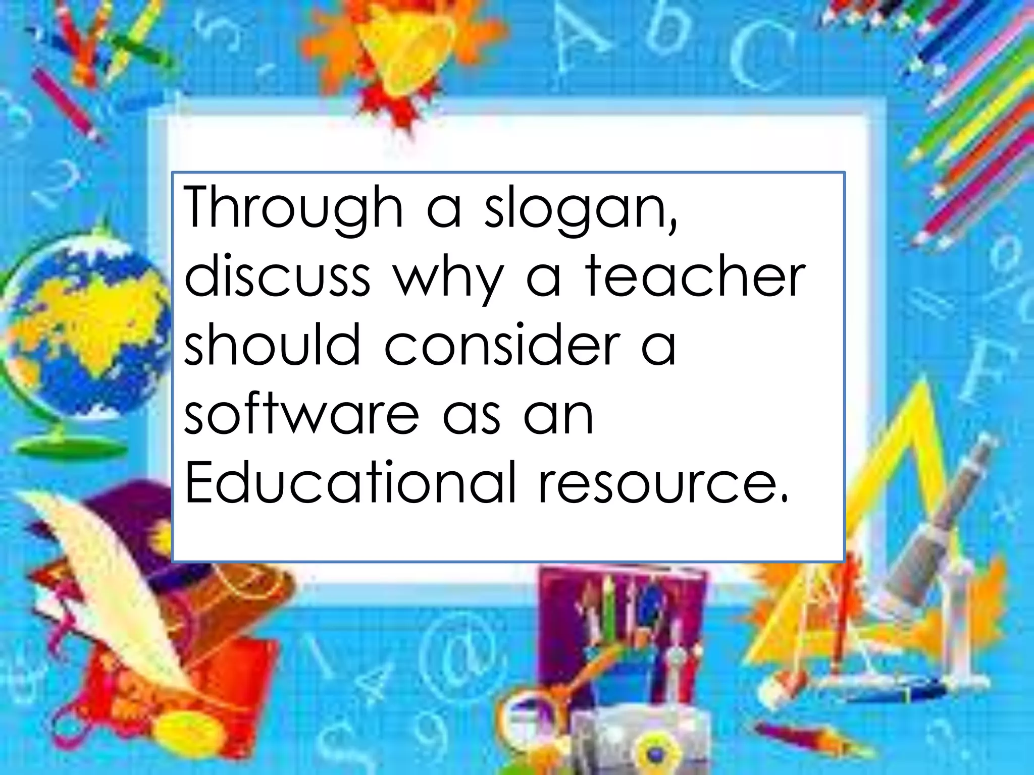 Through a slogan,
discuss why a teacher
should consider a
software as an
Educational resource.
 