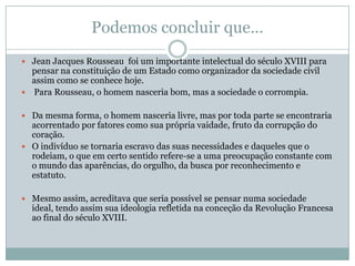Podemos concluir que…
 Jean Jacques Rousseau foi um importante intelectual do século XVIII para
pensar na constituição de um Estado como organizador da sociedade civil
assim como se conhece hoje.
 Para Rousseau, o homem nasceria bom, mas a sociedade o corrompia.
 Da mesma forma, o homem nasceria livre, mas por toda parte se encontraria
acorrentado por fatores como sua própria vaidade, fruto da corrupção do
coração.
 O indivíduo se tornaria escravo das suas necessidades e daqueles que o
rodeiam, o que em certo sentido refere-se a uma preocupação constante com
o mundo das aparências, do orgulho, da busca por reconhecimento e
estatuto.
 Mesmo assim, acreditava que seria possível se pensar numa sociedade
ideal, tendo assim sua ideologia refletida na conceção da Revolução Francesa
ao final do século XVIII.
 