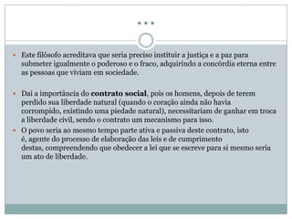 …
 Este filósofo acreditava que seria preciso instituir a justiça e a paz para
submeter igualmente o poderoso e o fraco, adquirindo a concórdia eterna entre
as pessoas que viviam em sociedade.
 Daí a importância do contrato social, pois os homens, depois de terem
perdido sua liberdade natural (quando o coração ainda não havia
corrompido, existindo uma piedade natural), necessitariam de ganhar em troca
a liberdade civil, sendo o contrato um mecanismo para isso.
 O povo seria ao mesmo tempo parte ativa e passiva deste contrato, isto
é, agente do processo de elaboração das leis e de cumprimento
destas, compreendendo que obedecer a lei que se escreve para si mesmo seria
um ato de liberdade.
 