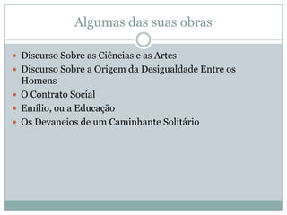 Algumas das suas obras
 Discurso Sobre as Ciências e as Artes
 Discurso Sobre a Origem da Desigualdade Entre os
Homens
 O Contrato Social
 Emílio, ou a Educação
 Os Devaneios de um Caminhante Solitário
 