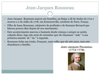 Jean-Jacques Rousseau
 Jean-Jacques Rousseau nasceu em Genebra, na Suíça a 28 de Junho de 1712 e
morreu a 2 de Julho de 1778, em Ermenonville, nordeste de Paris, França.
 Filho de Isaac Rousseau, relojoeiro de profissão e de Suzanne Bernard que
faleceu poucos dias depois de seu nascimento.
 Este acontecimento marcou-o bastante desde criança e sempre se sentiu
culpado disso, logo não seria de estranhar que ele chamasse “ mãe ” à sua
primeira amante de “ tia ” à segunda.
 Rousseau tinha um irmão, François, mais velho que ele sete anos, mas este
abandonou a família.
 