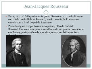 Jean-Jacques Rousseau
 Em 1722 o pai foi injustamente preso. Rousseau e o irmão ficaram
sob tutela do tio Gabriel Bernard, irmão de mãe de Rousseau e
casado com a irmã do pai de Rousseau.
 Passado algum tempo Rosseau e o primo, filho de Gabriel
Bernard, foram estudar para a residência de um pastor protestante
em Bossey, perto de Genebra, onde aprenderam latim e outras
disciplinas.
 