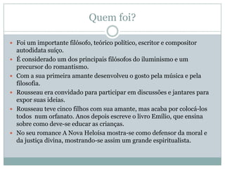 Quem foi?
 Foi um importante filósofo, teórico político, escritor e compositor
autodidata suíço.
 É considerado um dos principais filósofos do iluminismo e um
precursor do romantismo.
 Com a sua primeira amante desenvolveu o gosto pela música e pela
filosofia.
 Rousseau era convidado para participar em discussões e jantares para
expor suas ideias.
 Rousseau teve cinco filhos com sua amante, mas acaba por colocá-los
todos num orfanato. Anos depois escreve o livro Emílio, que ensina
sobre como deve-se educar as crianças.
 No seu romance A Nova Heloísa mostra-se como defensor da moral e
da justiça divina, mostrando-se assim um grande espiritualista.
 