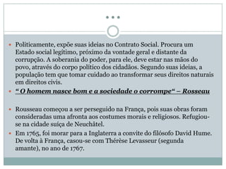 …
 Politicamente, expõe suas ideias no Contrato Social. Procura um
Estado social legítimo, próximo da vontade geral e distante da
corrupção. A soberania do poder, para ele, deve estar nas mãos do
povo, através do corpo político dos cidadãos. Segundo suas ideias, a
população tem que tomar cuidado ao transformar seus direitos naturais
em direitos civis.
 “ O homem nasce bom e a sociedade o corrompe“ – Rosseau
 Rousseau começou a ser perseguido na França, pois suas obras foram
consideradas uma afronta aos costumes morais e religiosos. Refugiou-
se na cidade suíça de Neuchâtel.
 Em 1765, foi morar para a Inglaterra a convite do filósofo David Hume.
De volta à França, casou-se com Thérèse Levasseur (segunda
amante), no ano de 1767.
 