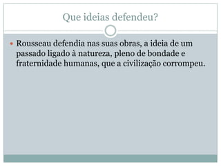 Que ideias defendeu?
 Rousseau defendia nas suas obras, a ideia de um
passado ligado à natureza, pleno de bondade e
fraternidade humanas, que a civilização corrompeu.
 
