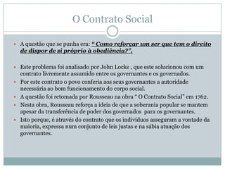 O Contrato Social
 A questão que se punha era: “ Como reforçar um ser que tem o direito
de dispor de si próprio à obediência?”.
 Este problema foi analisado por John Locke , que este solucionou com um
contrato livremente assumido entre os governantes e os governados.
 Por este contrato o povo conferia aos seus governantes a autoridade
necessária ao bom funcionamento do corpo social.
 A questão foi retomada por Rousseau na obra “ O Contrato Social” em 1762.
 Nesta obra, Rousseau reforça a ideia de que a soberania popular se mantem
apesar da transferência de poder dos governados para os governantes.
 Isto porque, é através do contrato que os indivíduos asseguram a vontade da
maioria, expressa num conjunto de leis justas e na sábia atuação dos
governantes.
 