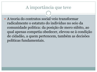 A importância que teve
 A teoria do contratos social veio transformar
radicalmente o estatuto do individuo no seio da
comunidade politica: da posição de mero súbito, ao
qual apenas competia obedecer, elevou-se à condição
de cidadão, a quem pertencem, também as decisões
politicas fundamentais.
 