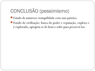 CONCLUSÃO (pessimismo)
Estado de natureza: tranquilidade com suas paixões.
Estado de civilização: busca do poder e reputação, explora e
é explorado, apropria-se de bens e sofre para preservá-los.
 