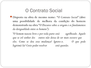 O Contrato Social
Disposto na obra de mesmo nome: “O Contrato Social” (abre
uma possibilidade de melhora da condição do homem
demonstrado na obra “O Discurso sobre a origem e os fundamentos
da desigualdade entre os homens”):
“O homem nasceu livre e por toda parte está agrilhoado. Aquele
que se crê senhor dos outros não deixa de ser mais escravo que
eles. Como se deu essa mudança? Ignoro-o. O que pode
legitimá-la? Creio poder resolver está questão.
 