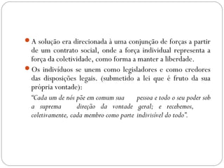 A solução era direcionada à uma conjunção de forças a partir
de um contrato social, onde a força individual representa a
força da coletividade, como forma a manter a liberdade.
Os indivíduos se unem como legisladores e como credores
das disposições legais. (submetido a lei que é fruto da sua
própria vontade):
“Cada um de nós põe em comum sua pessoa e todo o seu poder sob
a suprema direção da vontade geral; e recebemos,
coletivamente, cada membro como parte indivisível do todo”.
 