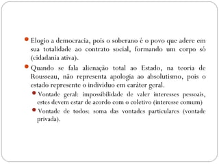 Elogio a democracia, pois o soberano é o povo que adere em
sua totalidade ao contrato social, formando um corpo só
(cidadania ativa).
Quando se fala alienação total ao Estado, na teoria de
Rousseau, não representa apologia ao absolutismo, pois o
estado represente o individuo em caráter geral.
Vontade geral: impossibilidade de valer interesses pessoais,
estes devem estar de acordo com o coletivo (interesse comum)
Vontade de todos: soma das vontades particulares (vontade
privada).
 