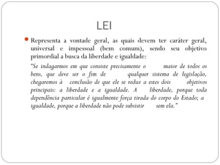 LEI
Representa a vontade geral, as quais devem ter caráter geral,
universal e impessoal (bem comum), sendo seu objetivo
primordial a busca da liberdade e igualdade:
“Se indagarmos em que consiste precisamente o maior de todos os
bens, que deve ser o fim de qualquer sistema de legislação,
chegaremos à conclusão de que ele se reduz a estes dois objetivos
principais: a liberdade e a igualdade. A liberdade, porque toda
dependência particular é igualmente força tirada do corpo do Estado; a
igualdade, porque a liberdade não pode subsistir sem ela.”
 