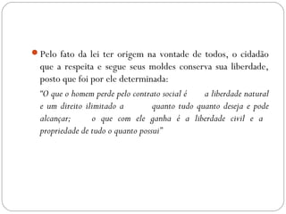 Pelo fato da lei ter origem na vontade de todos, o cidadão
que a respeita e segue seus moldes conserva sua liberdade,
posto que foi por ele determinada:
“O que o homem perde pelo contrato social é a liberdade natural
e um direito ilimitado a quanto tudo quanto deseja e pode
alcançar; o que com ele ganha é a liberdade civil e a
propriedade de tudo o quanto possui”
 