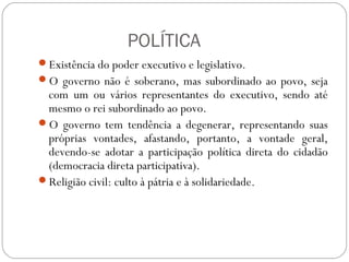 POLÍTICA
Existência do poder executivo e legislativo.
O governo não é soberano, mas subordinado ao povo, seja
com um ou vários representantes do executivo, sendo até
mesmo o rei subordinado ao povo.
O governo tem tendência a degenerar, representando suas
próprias vontades, afastando, portanto, a vontade geral,
devendo-se adotar a participação política direta do cidadão
(democracia direta participativa).
Religião civil: culto à pátria e à solidariedade.
 