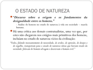 O ESTADO DE NATUREZA
“Discurso sobre a origem e os fundamentos da
desigualdade entre os homens.”
- Análise do homem no estado de natureza à vida em sociedade – mazela
humana.
Há uma crítica aos demais contratualistas, uma vez que, por
estes não chegarem nos estágios mais primitivos dos homens,
incluíam no estado de natureza vícios da civilização:
“Todos, falando incessantemente de necessidade, de avidez, de opressão, de desejos e
de orgulho, transportam para o estado de natureza ideias que haviam tirado da
sociedade: falavam do homem selvagem e descreviam o homem civil.”
 
