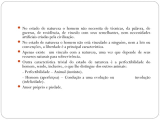  No estado de natureza o homem não necessita de técnicas, da palavra, de
guerras, de residência, de vinculo com seus semelhantes, nem necessidades
artificiais criadas pela civilização.
 No estado de natureza o homem não está vinculado a ninguém, nem a leis ou
convenções, a liberdade é a principal característica.
 Apenas existe um vinculo com a natureza, uma vez que depende de seus
recursos naturais para sobrevivência.
 Outra característica trivial do estado de natureza é a perfectibilidade do
homem, sendo, inclusive, o que lhe distingue dos outros animais:
- Perfectibilidade – Animal (instinto).
- Homem (aperfeiçoa) – Condução a uma evolução ou involução
(infelicidade).
 Amor próprio e piedade.
 