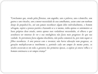 “Concluamos que, errado pelas florestas, sem engenho, sem a palavra, sem o domicílio, sem
guerra e sem vínculos, sem a menor necessidade de seus semelhantes, assim como sem nenhum
desejo de prejudicá-los, até sem jamais reconhecer algum deles individualmente, o homem
selvagem, sujeito a poucas paixões e bastando-se a si mesmo, tinha apenas os sentimentos as
luzes próprias desse estado, sentia apenas suas verdadeiras necessidades, só olhava o que
acreditava ter interesse de ver e sua inteligência não fazia mais progressos do que sua
vaidade. Se porventura fazia alguma descoberta, não podia comunicá-la, pois nem sequer os
filhos reconhecia. A arte perecia com o inventor; não havia educação nem progresso, as
gerações multiplicavam-se inutilmente e, partindo cada um sempre do mesmo ponto, os
séculos escoavam-se em toda a grosseria das primeiras épocas, a espécie já estava velha e o
homem continuava a ser sempre criança”
 