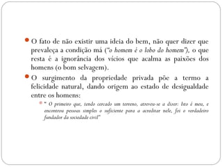O fato de não existir uma ideia do bem, não quer dizer que
prevaleça a condição má (“o homem é o lobo do homem”), o que
resta é a ignorância dos vícios que acalma as paixões dos
homens (o bom selvagem).
O surgimento da propriedade privada põe a termo a
felicidade natural, dando origem ao estado de desigualdade
entre os homens:
“ O primeiro que, tendo cercado um terreno, atreveu-se a dizer: Isto é meu, e
encontrou pessoas simples o suficiente para a acreditar nele, foi o verdadeiro
fundador da sociedade civil”
 