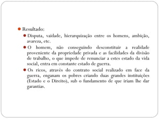 Resultado:
Disputa, vaidade, hierarquização entre os homens, ambição,
avareza, etc.
O homem, não conseguindo desconstituir a realidade
proveniente da propriedade privada e as facilidades da divisão
de trabalho, o que impede de renunciar a estes estado da vida
social, entra em constante estado de guerra.
Os ricos, através do contrato social realizado em face da
guerra, enganam os pobres criando duas grandes instituições
(Estado e o Direito), sub o fundamento de que iriam lhe dar
garantias.
 