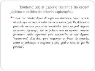 Contrato Social Espúrio (garantia da ordem
jurídica e política da própria exploração).
“ Com esse intuito, depois de expor aos vizinhos o horror de uma
situação que os armava todos contra os outros, que lhe deixava as
posses tão onerosas quantos as necessidades deles e na qual ninguém
encontrava segurança, nem na pobreza nem na riqueza, inventou
facilmente razões especiosas para conduzi-los ao seu objetivo.
“Unamo-nos”, disse-lhes, para resguardar os fracos da opressão,
conter os ambiciosos e assegurar a cada qual a posse do que lhe
pertence”.
 