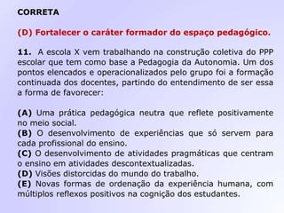 CORRETA
(D) Fortalecer o caráter formador do espaço pedagógico.
11. A escola X vem trabalhando na construção coletiva do PPP
escolar que tem como base a Pedagogia da Autonomia. Um dos
pontos elencados e operacionalizados pelo grupo foi a formação
continuada dos docentes, partindo do entendimento de ser essa
a forma de favorecer:
(A) Uma prática pedagógica neutra que reflete positivamente
no meio social.
(B) O desenvolvimento de experiências que só servem para
cada profissional do ensino.
(C) O desenvolvimento de atividades pragmáticas que centram
o ensino em atividades descontextualizadas.
(D) Visões distorcidas do mundo do trabalho.
(E) Novas formas de ordenação da experiência humana, com
múltiplos reflexos positivos na cognição dos estudantes.
 