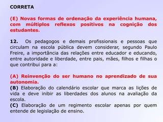 CORRETA
(E) Novas formas de ordenação da experiência humana,
com múltiplos reflexos positivos na cognição dos
estudantes.
12. Os pedagogos e demais profissionais e pessoas que
circulam na escola pública devem considerar, segundo Paulo
Freire, a importância das relações entre educador e educando,
entre autoridade e liberdade, entre pais, mães, filhos e filhas o
que contribui para a:
(A) Reinvenção do ser humano no aprendizado de sua
autonomia.
(B) Elaboração do calendário escolar que marca as lições de
vida e deve inibir as liberdades dos alunos na avaliação da
escola.
(C) Elaboração de um regimento escolar apenas por quem
entende de legislação de ensino.
 