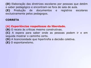 (D) Elaboração das diretrizes escolares por pessoas que detém
o saber pedagógico e encontram-se fora de sala de aula.
(E) Produção de documentos e registros escolares
exclusivamente pelos pedagogos.
CORRETA
(A) Experiências respeitosas da liberdade.
(B) O receio às críticas mesmo construtivas.
(C) A espera para saber onde as pessoas podem ir e em
seguida mostrar o caminho certo.
(D) A licenciosidade que hipertrofia a decisão coletiva.
(E) O espontaneísmo.
 
