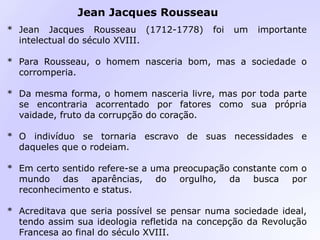 * Jean Jacques Rousseau (1712-1778) foi um importante
intelectual do século XVIII.
* Para Rousseau, o homem nasceria bom, mas a sociedade o
corromperia.
* Da mesma forma, o homem nasceria livre, mas por toda parte
se encontraria acorrentado por fatores como sua própria
vaidade, fruto da corrupção do coração.
* O indivíduo se tornaria escravo de suas necessidades e
daqueles que o rodeiam.
* Em certo sentido refere-se a uma preocupação constante com o
mundo das aparências, do orgulho, da busca por
reconhecimento e status.
* Acreditava que seria possível se pensar numa sociedade ideal,
tendo assim sua ideologia refletida na concepção da Revolução
Francesa ao final do século XVIII.
Jean Jacques Rousseau
 