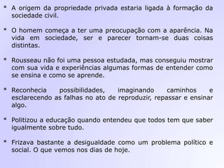 * A origem da propriedade privada estaria ligada à formação da
sociedade civil.
* O homem começa a ter uma preocupação com a aparência. Na
vida em sociedade, ser e parecer tornam-se duas coisas
distintas.
* Rousseau não foi uma pessoa estudada, mas conseguiu mostrar
com sua vida e experiências algumas formas de entender como
se ensina e como se aprende.
* Reconhecia possibilidades, imaginando caminhos e
esclarecendo as falhas no ato de reproduzir, repassar e ensinar
algo.
* Politizou a educação quando entendeu que todos tem que saber
igualmente sobre tudo.
* Frizava bastante a desigualdade como um problema político e
social. O que vemos nos dias de hoje.
 